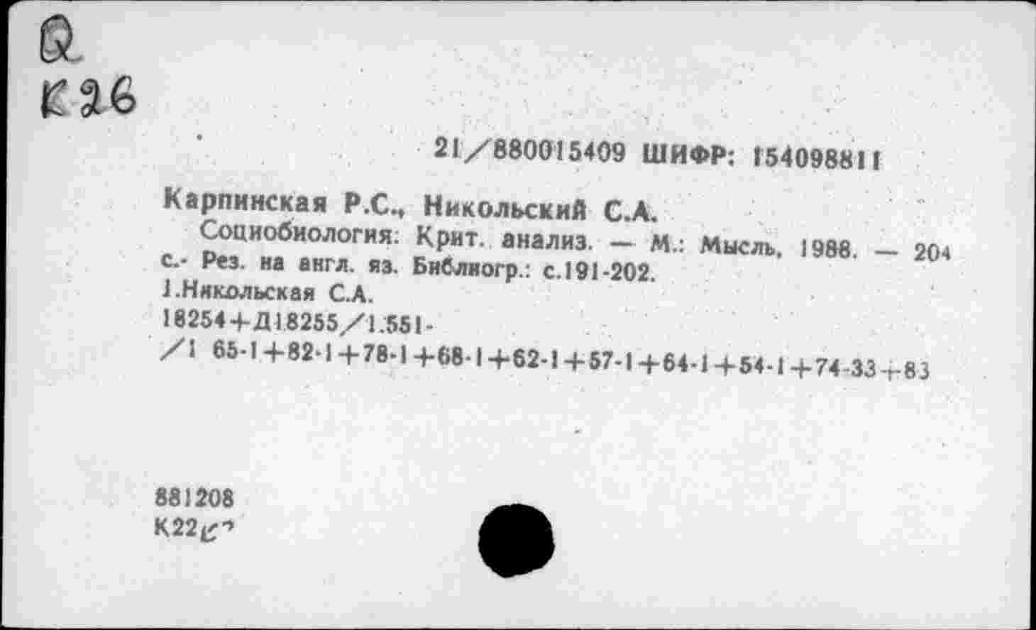 ﻿а
ГН
21/880015409 ШИФР: 154098811
Карпинская Р.С., Никольский С.А.
Социобиология; Крит, анализ. - М.: Мысль, 1988. - 20ч с.- Рез. на англ. яз. Библиогр.: с. 191-202.
1.Никольская С.А.
18254 + Д18255/1.551-
/1 65-1+82-1 +78-1 +68-1 +62-1 + 57-1+6+1+54-1 +74-33 т83
881208
К22^